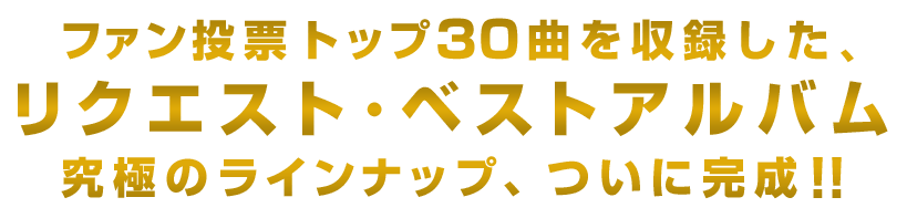 ファン投票トップ３０曲を収録したリクエスト・ベストアルバム究極のラインナップ、ついに完成！