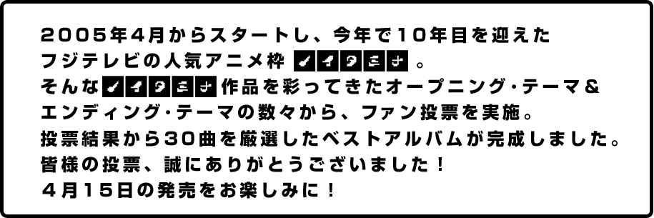 2005年4月からスタートし、今年で10年目を迎えたフジテレビの人気アニメ枠。そんな作品を彩ってきたオープニング・テーマ＆エンディング・テーマの数々から、ファン投票を実施。投票結果から30曲を厳選したベストアルバムが完成しました。皆様の投票、誠にありがとうございました！4月15日の発売をお楽しみに！